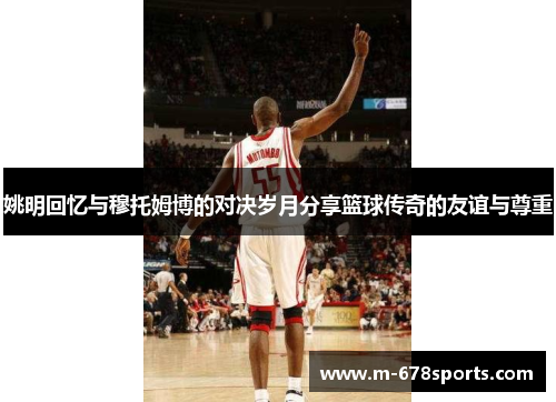 姚明回忆与穆托姆博的对决岁月分享篮球传奇的友谊与尊重