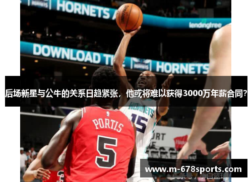 后场新星与公牛的关系日趋紧张，他或将难以获得3000万年薪合同？