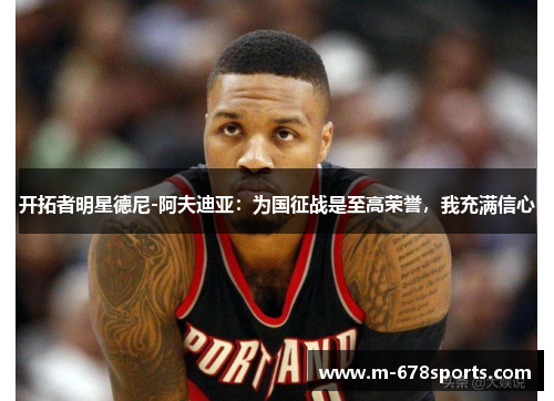 开拓者明星德尼-阿夫迪亚：为国征战是至高荣誉，我充满信心